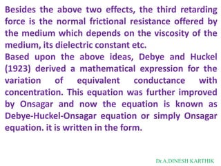 Besides the above two effects, the third retarding
force is the normal frictional resistance offered by
the medium which depends on the viscosity of the
medium, its dielectric constant etc.
Based upon the above ideas, Debye and Huckel
(1923) derived a mathematical expression for the
variation of equivalent conductance with
concentration. This equation was further improved
by Onsagar and now the equation is known as
Debye-Huckel-Onsagar equation or simply Onsagar
equation. it is written in the form.
Dr.A.DINESH KARTHIK
 