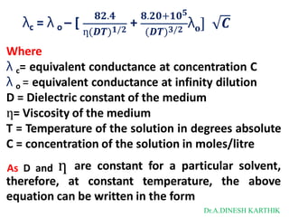 λc = λ o – [
𝟖𝟐.𝟒
+
𝟖.𝟐𝟎+𝟏𝟎𝟓
ƞ(𝑫𝑻)𝟏/𝟐 (𝑫𝑻)𝟑/𝟐 𝐨
λ ] 𝑪
Where
λ c= equivalent conductance at concentration C
λ o = equivalent conductance at infinity dilution
D = Dielectric constant of the medium
ƞ= Viscosity of the medium
T = Temperature of the solution in degrees absolute
C = concentration of the solution in moles/litre
As D and ƞ are constant for a particular solvent,
therefore, at constant temperature, the above
equation can be written in the form
Dr.A.DINESH KARTHIK
 