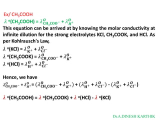 Ex/ CH3COOH
o
3
𝜆 (CH COOH) = 𝜆𝐂𝐇𝟑𝐂𝐎𝐎
𝑶
𝑯
− + 𝜆𝑶
+
This equation can be arrived at by knowing the molar conductivity at
infinite dilution for the strong electrolytes KCl, CH3COOK, and HCl. As
per Kohlrausch's Law,
o
𝐊+ 𝑪𝒍
+ 𝜆 −
𝑶 𝑶
o
3
(CH COOK) = 𝜆𝐂𝐇𝟑𝐂𝐎𝐎
𝑶
𝑲
− + 𝜆𝑶
+
𝜆 (KCl) = 𝜆
𝜆
𝜆 o(HCl) = 𝜆𝐇+
𝑶
𝑪𝒍
+ 𝜆 −
𝑶
Hence, we have
𝜆
𝟑
𝐂𝐇 𝐂𝐎𝐎−
𝑶
𝑯+
𝑶
+ 𝜆 = (𝜆
𝟑
𝐂𝐇 𝐂𝐎𝐎−
𝑶
+ 𝜆 +
𝑶
) + (𝜆
𝑲 𝐇+
𝑶
+ 𝜆𝑪𝒍
𝑶 −) - (𝜆𝐊+
𝑶
+ 𝜆𝑪𝒍
𝑶 −)
𝜆 o(CH3COOH) = 𝜆 o(CH3COOK) + 𝜆 o(HCl) - 𝜆 o(KCl)
Dr.A.DINESH KARTHIK
 