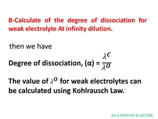 B-Calculate of the degree of dissociation for
weak electrolyte At infinity dilution.
then we have
𝜆𝑪
Degree of dissociation, (α) =
𝜆𝑶
The value of 𝜆𝑶 for weak electrolytes can
be calculated using Kohlrausch Law.
Dr.A.DINESH KARTHIK
 