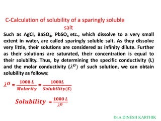 C-Calculation of solubility of a sparingly soluble
salt
Such as AgCl, BaSO4, PbSO4 etc., which dissolve to a very small
extent in water, are called sparingly soluble salt. As they dissolve
very little, their solutions are considered as infinity dilute. Further
as their solutions are saturated, their concentration is equal to
their solubility. Thus, by determining the specific conductivity (L)
and the molar conductivity (𝜆𝑶) of such solution, we can obtain
solubility as follows:
𝜆𝑶 = =
𝟏𝟎𝟎𝟎 𝑳 𝟏𝟎𝟎𝟎𝑳
𝑴𝒐𝒍𝒂𝒓𝒊𝒕𝒚 𝑺𝒐𝒍𝒖𝒃𝒊𝒍𝒊𝒕𝒚(𝑺)
𝑺𝒐𝒍𝒖𝒃𝒊𝒍𝒊𝒕𝒚 = 𝟏𝟎𝟎𝟎 𝑳
𝜆𝑶
Dr.A.DINESH KARTHIK
 