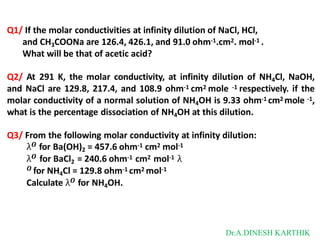 Q1/ If the molar conductivities at infinity dilution of NaCl, HCl,
and CH3COONa are 126.4, 426.1, and 91.0 ohm-1.cm2. mol-1 .
What will be that of acetic acid?
Q2/ At 291 K, the molar conductivity, at infinity dilution of NH4Cl, NaOH,
and NaCl are 129.8, 217.4, and 108.9 ohm-1 cm2 mole -1 respectively. if the
molar conductivity of a normal solution of NH4OH is 9.33 ohm-1 cm2 mole -1,
what is the percentage dissociation of NH4OH at this dilution.
Q3/ From the following molar conductivity at infinity dilution:
λ𝑶 for Ba(OH)2 = 457.6 ohm-1 cm2 mol-1
λ𝑶 for BaCl2 = 240.6 ohm-1 cm2 mol-1 λ
𝑶 for NH4Cl = 129.8 ohm-1 cm2 mol-1
Calculate λ𝑶 for NH4OH.
Dr.A.DINESH KARTHIK
 