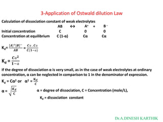 3-Application of Ostwald dilution Law
Calculation of dissociation constant of weak electrolytes
AB ↔ +
A+ B –
Initial concentration C 0 0
Concentration at equilibrium C (1-α) Cα Cα
Kd=
[𝑨]+[𝑩]− 𝑪𝑎 . 𝑪𝑎
𝑨𝑩
= 𝑪(𝟏−𝑎)
𝑪𝑎𝟐
Kd = 𝟏−𝑎
If the degree of dissociation α is very small, as in the case of weak electrolytes at ordinary
concentration, α can be neglected in comparison to 1 in the denominator of expression.
d
K = Cα2 or α2 = 𝐊𝒅
𝑪
α =
𝑲𝒅
𝐂
α = degree of dissociation, C = Concentration (mole/L),
Kd = dissociation constant
Dr.A.DINESH KARTHIK
 