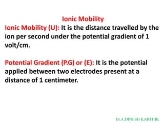 Ionic Mobility
Ionic Mobility (U): It is the distance travelled by the
ion per second under the potential gradient of 1
volt/cm.
Potential Gradient (P.G) or (E): It is the potential
applied between two electrodes present at a
distance of 1 centimeter.
Dr.A.DINESH KARTHIK
 