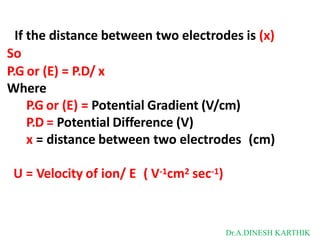 If the distance between two electrodes is (x)
So
P.G or (E) = P.D/ x
Where
P.G or (E) = Potential Gradient (V/cm)
P.D = Potential Difference (V)
x = distance between two electrodes (cm)
U = Velocity of ion/ E ( V-1cm2 sec-1)
Dr.A.DINESH KARTHIK
 