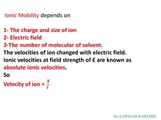 Ionic Mobility depends on
𝑿
1- The charge and size of ion
2- Electric field
3-The number of molecular of solvent.
The velocities of ion changed with electric field.
Ionic velocities at field strength of E are known as
absolute ionic velocities.
So
Velocity of ion = 𝒕
Dr.A.DINESH KARTHIK
 