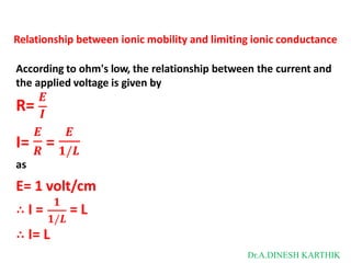 Relationship between ionic mobility and limiting ionic conductance
𝑬
𝑬 𝑬
According to ohm's low, the relationship between the current and
the applied voltage is given by
R= 𝑰
I= 𝑹
= 𝟏/𝑳
as
E= 1 volt/cm
∴ I =
𝟏
𝟏/𝑳
= L
∴ I= L
Dr.A.DINESH KARTHIK
 
