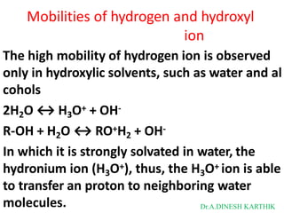 Mobilities of hydrogen and hydroxyl
ion
The high mobility of hydrogen ion is observed
only in hydroxylic solvents, such as water and al
cohols
2H2O ↔ H3O+ + OH-
R-OH + H2O ↔ RO+H2 + OH-
In which it is strongly solvated in water, the
hydronium ion (H3O+), thus, the H3O+ ion is able
to transfer an proton to neighboring water
molecules. Dr.A.DINESH KARTHIK
 