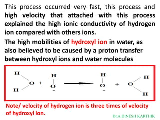 This process occurred very fast, this process and
high velocity that attached with this process
explained the high ionic conductivity of hydrogen
ion compared with others ions.
The high mobilities of hydroxyl ion in water, as
also believed to be caused by a proton transfer
between hydroxyl ions and water molecules
Note/ velocity of hydrogen ion is three times of velocity
of hydroxyl ion. Dr.A.DINESH KARTHIK
 