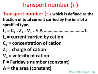 Transport number (𝑟)
Transport number (𝑟) which is defined as the
fraction of total current carried by the ions of a
specified type.
I+ = C+ . Z+ . V+ . F. A ……………………………1
I+ = current carried by cation
C+ = concentration of cation
Z+ = charge of cation
V+ = velocity of cation
F = Fariday's number (constant)
A = the area (constant)
Dr.A.DINESH KARTHIK
 