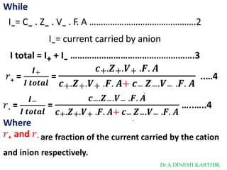 While
I-= C- . Z- . V- . F. A ……………………………………….2
I-= current carried by anion
I total = I+ + I- …………………………………………….3
+
𝑟 =
𝑰+
𝑰 𝒕𝒐𝒕𝒂𝒍
𝒄+.𝒁+.𝑽+ .𝑭. 𝑨
.
𝒄+.𝒁+.𝑽+ .𝑭. 𝑨+ 𝒄− 𝒁−.𝑽− .𝑭. 𝑨
= ..…4
-
𝑟 =
𝑰−
𝑰 𝒕𝒐𝒕𝒂𝒍
𝒄−.𝒁−.𝑽− .𝑭. 𝑨
.
𝒄+.𝒁+.𝑽+ .𝑭. 𝑨+ 𝒄− 𝒁−.𝑽− .𝑭. 𝑨
= …..…..4
Where
𝑟+ and 𝑟- are fraction of the current carried by the cation
and inion respectively.
Dr.A.DINESH KARTHIK
 