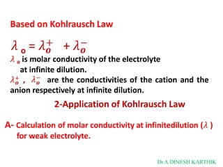 Based on Kohlrausch Law
o 𝒐 𝒐
𝜆 = 𝜆+ + 𝜆−
𝜆 o is molar conductivity of the electrolyte
at infinite dilution.
𝜆+ ,
𝒐 𝒐
𝜆− are the conductivities of the cation and the
anion respectively at infinite dilution.
2-Application of Kohlrausch Law
A- Calculation of molar conductivity at infinitedilution (𝜆 )
for weak electrolyte.
Dr.A.DINESH KARTHIK
 
