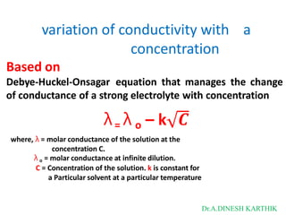 variation of conductivity with a
concentration
Based on
Debye-Huckel-Onsagar equation that manages the change
of conductance of a strong electrolyte with concentration
λ= λ o – k 𝑪
where, λ = molar conductance of the solution at the
concentration C.
λ o = molar conductance at infinite dilution.
C = Concentration of the solution. k is constant for
a Particular solvent at a particular temperature
Dr.A.DINESH KARTHIK
 