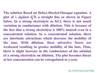 The solution Based on Debye-Huckel-Onsagar equation. A
plot of λ against 𝑪 is a straight line as shown in Figure
below. In a strong electrolyte as KCl, there is not much
variation in conductance with dilution. This is because of
the fact that a strong electrolyte is 100% ionized even in a
concentrated solution. In a concentrated solution, there
are interionic attractions which decrease the mobility of
the ions. With dilution, these attractive forces are
weakened resulting in greater mobility of the ions. Thus,
there is slight increase in the conductance of the solution
of a strong electrolyte on dilution. The plot becomes linear
at low concentration can be extrapolated to y-axis.
Dr.A.DINESH KARTHIK
 