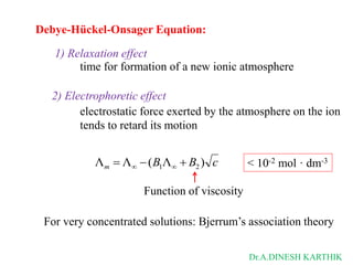 Debye-Hückel-Onsager Equation:
c
B
B
m )
Λ
(
Λ
Λ 2
1 

 

1) Relaxation effect
2) Electrophoretic effect
time for formation of a new ionic atmosphere
electrostatic force exerted by the atmosphere on the ion
tends to retard its motion
Function of viscosity
< 10-2 mol · dm-3
For very concentrated solutions: Bjerrum’s association theory
Dr.A.DINESH KARTHIK
 