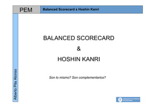 PEM   Balanced Scorecard & Hoshin Kanri
                                                                    Alberto Pila Alonso




                            BALANCED SCORECARD
                                               &
                                    HOSHIN KANRI
Alberto Pila Alonso




                               Son lo mismo? Son complementarios?
 