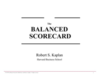The

                                                              BALANCED
                                                              SCORECARD

                                                                                Robert S. Kaplan
                                                                                  Harvard Business School




© 1999 The Balanced Scorecard Collaborative and Robert S. Kaplan. All rights reserved.                      1
 