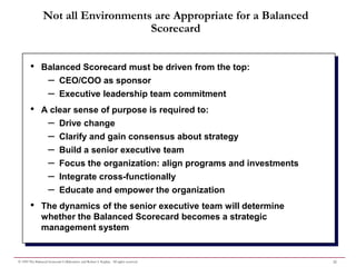 Not all Environments are Appropriate for a Balanced
                                     Scorecard


        •       Balanced Scorecard must be driven from the top:
                 – CEO/COO as sponsor
                 – Executive leadership team commitment
        •       A clear sense of purpose is required to:
                 – Drive change
                 – Clarify and gain consensus about strategy
                 – Build a senior executive team
                 – Focus the organization: align programs and investments
                 – Integrate cross-functionally
                 – Educate and empower the organization
        •       The dynamics of the senior executive team will determine
                whether the Balanced Scorecard becomes a strategic
                management system


© 1999 The Balanced Scorecard Collaborative and Robert S. Kaplan. All rights reserved.   22
 