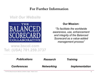 For Further Information

            Visit Our Website
                                                                                                        Our Mission:
                                                                                                  “To facilitate the worldwide
                                                                                                awareness, use, enhancement
                                                                                                 and integrity of the Balanced
                                                                                                 Scorecard as a value-added
                                                                                                    management process”
    www.bscol.com
Tel: (USA) 781.259.3737

                              Publications                                                Research         Training

                Conferences                                                              Networking           Implementation
© 1999 The Balanced Scorecard Collaborative and Robert S. Kaplan. All rights reserved.                                           26
 