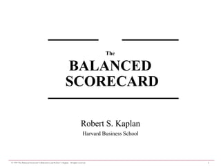 1
© 1999 The Balanced Scorecard Collaborative and Robert S. Kaplan. All rights reserved.
Robert S. Kaplan
Harvard Business School
The
BALANCED
SCORECARD
 