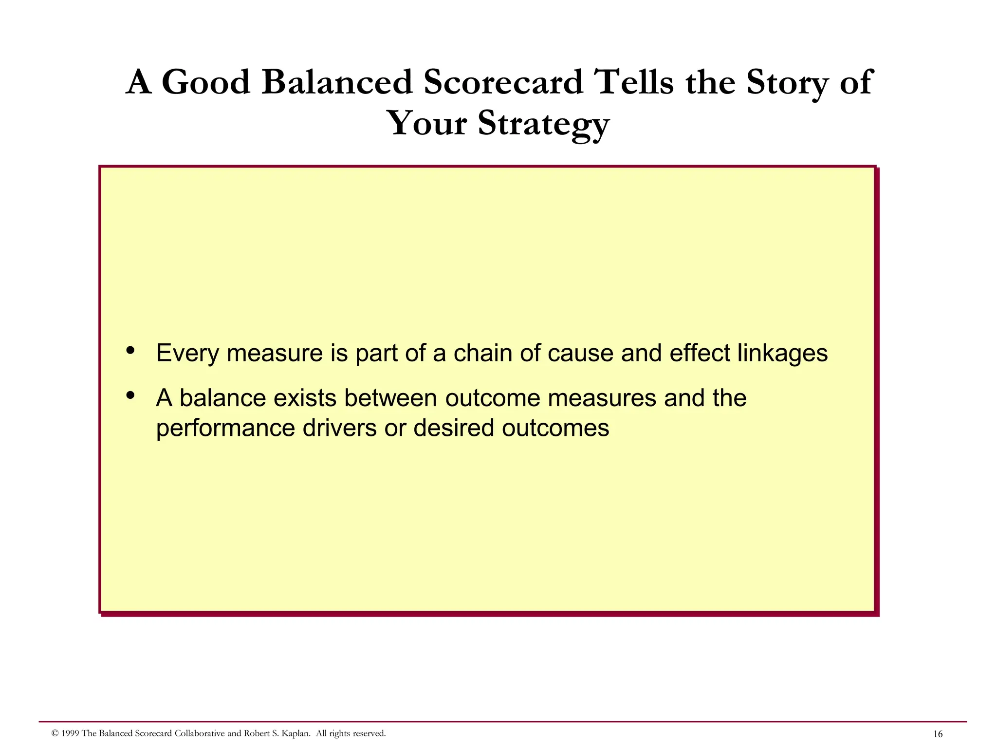 16
© 1999 The Balanced Scorecard Collaborative and Robert S. Kaplan. All rights reserved.
A Good Balanced Scorecard Tells the Story of
Your Strategy
• Every measure is part of a chain of cause and effect linkages
• A balance exists between outcome measures and the
performance drivers or desired outcomes
 