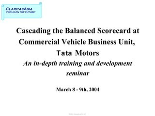 Cascading the Balanced Scorecard at  Commercial Vehicle Business Unit,  Tata   Motors An in-depth training and development seminar March 8 - 9th, 2004 C LARITAS A SIA ‘FOCUS ON THE FUTURE’ 