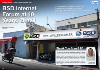 COMPANY REPORT

Digital TV Internet Forum BSD, Brazil

BSD Internet
Forum at 10
Years, Brazil

•	Largest Digital TV Internet forum in Brazil
•	Reaches 400,000 readers every month
•	Starting a new form of digital TV online shopping with a
video shop
•	Also active in IPTV and IP Radio

■ Marcos Benni set up his new office
here in Jundiai.

Thank You from BSD
10 years of BSD was only made possible by the cooperation of everyone
who sent in satellite and terrestrial channel information. 10 years of BSD
was also made possible through the partnerships with the BSD portals who
supported all of the work. A special thank you to all the hobby friends,
antenna installers, technicians, engineers and satellite and TV channel directors. BSD is especially grateful to Gilson Teles for his news and reports
in the BSD SatClub forum, to Danilo Rodrigues for the programming of the
BSD website and to all the other IT workers and to Valdecir Adorno and
Francisco Crispim for their tireless work in the BSD SatClub forum satellite
channel section.

178 TELE-audiovision International — The World‘s Largest Digital TV Trade Magazine — 1
1-12/2013 — www.TELE-audiovision.com

Marcos Benni
portalbsd.com.br

www.TELE-audiovision.com — 1
1-12/2013 — TELE-audiovision International — 全球发行量最大的数字电视杂志

179

 