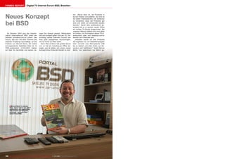 Firmen Report

Digital TV Internet Forum BSD, Brasilien

Neues Konzept
bei BSD
Im Oktober 2003 ging das brasilianische Internetforum BSD unter der
Adresse portalbsd.com.br online. Das
Forum, das sich mit allen Themen des
digitalen Empfangs beschäftigt, ist das
Produkt von Marcos Benni, der selbst
ein begeisterter Satelliten DXer ist. In
TELE-audiovision 12-01/2012 hatten
wir über ihn berichtet und seinen rie-

sigen 5m Spiegel gezeigt. Mittlerweile
hat sich einiges getan und der 10. Geburtstag seines Internet Forums war
eine gute Gelegenheit nachzufragen,
wie es heute um BSD steht.
Denn Marcos Benni hat großes Neues
vor: er hat ein brandneues Office bezogen und ist dabei, mit einem neuen
Konzept einen Internet-Handel zu star-

ten. „Meine Idee ist, die Produkte in
kurzen Videos vorzustellen. So wird es
für jeden Interessierten viel einfacher
zu verstehen, wozu die Produkte gut
sind und wofür sie verwendet werden
können.“ Damit dies professionell geschieht hat er in seinem neuen Office
ein echtes TV-Studio eingerichtet. Bei
unserem Besuch befand sich noch alles
im Umbau, mit Erscheinen dieser TELEaudiovision aber soll bsdshop.com.br
bereits voll in Betrieb sein.
„Anbieten werde ich alle Produkte
des Digitalen TV, von Satellitenspiegeln
über normale und fiberoptische LNB
bis zu Kabeln und allen Arten von Receivern und Satfindern,“ listet Marcos
Benni, von jedermann nur Benni ge-

■ Marcos Benni in seinem

Büro. Gerne liest er die TELEaudiovision, die regelmäßig
über Firmen aus Brasilien
berichtet - wie auch über
seine Firma BSD.

180 TELE-audiovision International — The World‘s Largest Digital TV Trade Magazine — 1
1-12/2013 — www.TELE-audiovision.com

 