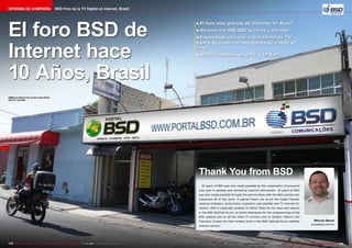 Informe de Compañía

BSD Foro de la TV Digital en Internet, Brasil

El foro BSD de
Internet hace
10 Años, Brasil

•	El foro más grande de Internet en Brasil
•	Alcanza los 400.000 lectores cada mes
•	Empezando con una nueva forma de TV
digital en línea con una tienda de videos en
línea
•	Activos también en IPTV e IP Radio

■ Marcos Benni set up his new office
here in Jundiai.

Thank You from BSD
10 years of BSD was only made possible by the cooperation of everyone
who sent in satellite and terrestrial channel information. 10 years of BSD
was also made possible through the partnerships with the BSD portals who
supported all of the work. A special thank you to all the hobby friends,
antenna installers, technicians, engineers and satellite and TV channel directors. BSD is especially grateful to Gilson Teles for his news and reports
in the BSD SatClub forum, to Danilo Rodrigues for the programming of the
BSD website and to all the other IT workers and to Valdecir Adorno and
Francisco Crispim for their tireless work in the BSD SatClub forum satellite
channel section.

178 TELE-audiovision International — The World‘s Largest Digital TV Trade Magazine — 1
1-12/2013 — www.TELE-audiovision.com

Marcos Benni
portalbsd.com.br

www.TELE-audiovision.com — 1
1-12/2013 — TELE-audiovision International — 全球发行量最大的数字电视杂志

179

 