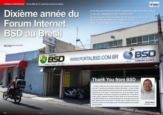 Journal d’entreprise

Forum BSD de TV numérique Internet au Brésil

Dixième année du
Forum Internet
BSD au Brésil

•	Le plus grand forum de TV numérique par internet au Brésil
•	Touche 400.000 lecteurs chaque mois
•	Lancement d'une nouvelle forme de télévision numérique
pour achats en ligne avec magasin vidéo
•	Actif également en TV et Radio par internet

■ Marcos Benni set up his new office
here in Jundiai.

Thank You from BSD
10 years of BSD was only made possible by the cooperation of everyone
who sent in satellite and terrestrial channel information. 10 years of BSD
was also made possible through the partnerships with the BSD portals who
supported all of the work. A special thank you to all the hobby friends,
antenna installers, technicians, engineers and satellite and TV channel directors. BSD is especially grateful to Gilson Teles for his news and reports
in the BSD SatClub forum, to Danilo Rodrigues for the programming of the
BSD website and to all the other IT workers and to Valdecir Adorno and
Francisco Crispim for their tireless work in the BSD SatClub forum satellite
channel section.

178 TELE-audiovision International — The World‘s Largest Digital TV Trade Magazine — 1
1-12/2013 — www.TELE-audiovision.com

Marcos Benni
portalbsd.com.br

www.TELE-audiovision.com — 1
1-12/2013 — TELE-audiovision International — 全球发行量最大的数字电视杂志

179

 