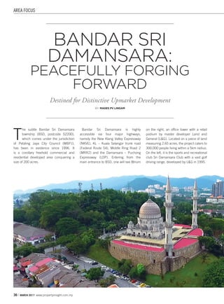 AREA FOCUS
36 | MARCH 2017 www.propertyinsight.com.my
T
he subtle Bandar Sri Damansara
township (BSD, postcode 52200),
which comes under the jurisdiction
of Petaling Jaya City Council (MBPJ),
has been in existence since 1996. It
is a corollary freehold commercial and
residential developed area conquering a
size of 200 acres.
Bandar Sri Damansara is highly
accessible via four major highways,
namely the New Klang Valley Expressway
(NKVE), KL – Kuala Selangor trunk road
(Federal Route 54), Middle Ring Road 2
(MRR2) and the Damansara – Puchong
Expressway (LDP). Entering from the
main entrance to BSD, one will see 8trium
on the right, an office tower with a retail
podium by master developer Land and
General (L&G). Located on a piece of land
measuring 2.65 acres, the project caters to
300,000 people living within a 5km radius.
On the left, it is the sports and recreational
club Sri Damansara Club with a vast golf
driving range, developed by L&G in 1995.
BANDAR SRI
DAMANSARA:
PEACEFULLY FORGING
FORWARD
Destined for Distinctive Upmarket Development
BY: MAGES PV LINGAM
 