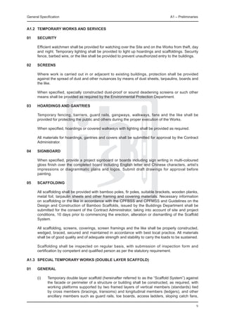 General Specification	                                                                 A1 – Preliminaries


A1.2	 Temporary Works and Services

01	   SECURITY

	     Efficient watchmen shall be provided for watching over the Site and on the Works from theft, day
      and night. Temporary lighting shall be provided to light up hoardings and scaffoldings. Security
      fence, barbed wire, or the like shall be provided to prevent unauthorized entry to the buildings.

02	   Screens

	     Where work is carried out in or adjacent to existing buildings, protection shall be provided
      against the spread of dust and other nuisances by means of dust sheets, tarpaulins, boards and
      the like.

	     When specified, specially constructed dust-proof or sound deadening screens or such other
      means shall be provided as required by the Environmental Protection Department.

03	   Hoardings and gantries

	     Temporary fencing, barriers, guard rails, gangways, walkways, fans and the like shall be
      provided for protecting the public and others during the proper execution of the Works.

	     When specified, hoardings or covered walkways with lighting shall be provided as required.

	     All materials for hoardings, gantries and covers shall be submitted for approval by the Contract
      Administrator.

04	   SIGNBOARD

	     When specified, provide a project signboard or boards including sign writing in multi-coloured
      gloss finish over the completed board including English letter and Chinese characters, artist’s
      impressions or diagrammatic plans and logos. Submit draft drawings for approval before
      painting.

05	   Scaffolding

	     All scaffolding shall be provided with bamboo poles, fir poles, suitable brackets, wooden planks,
      metal foil, tarpaulin sheets and other framing and covering materials. Necessary information
      on scaffolding or the like in accordance with the CPFBSS and CPFMSS and Guidelines on the
      Design and Construction of Bamboo Scaffolds, issued by the Buildings Department shall be
      submitted for the consent of the Contract Administrator, taking into account of site and project
      conditions, 10 days prior to commencing the erection, alteration or dismantling of the Scaffold
      System.

	     All scaffolding, screens, coverings, screen framings and the like shall be properly constructed,
      wedged, braced, secured and maintained in accordance with best local practice. All materials
      shall be of good quality and of adequate strength and stability to carry the loads to be sustained.

	     Scaffolding shall be inspected on regular basis, with submission of inspection form and
      certification by competent and qualified person as per the statutory requirement.

A1.3	 Special Temporary Works (double layer scaffold)

01	   General

	     (i)	   Temporary double layer scaffold (hereinafter referred to as the “Scaffold System”) against
             the facade or perimeter of a structure or building shall be constructed, as required, with
             working platforms supported by two framed layers of vertical members (standards) tied
             by cross members (bracings, transoms) and longitudinal members (ledgers), and other
             ancillary members such as guard rails, toe boards, access ladders, sloping catch fans,

                                                                                                        9
 