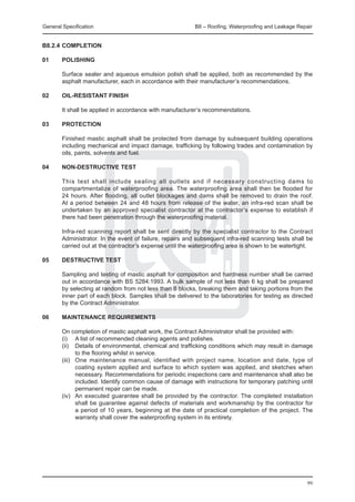 General Specification	                                    B8 – Roofing, Waterproofing and Leakage Repair


B8.2.4	COMPLETION

01	     POLISHING

	       Surface sealer and aqueous emulsion polish shall be applied, both as recommended by the
        asphalt manufacturer, each in accordance with their manufacturer’s recommendations.

02	     OIL-RESISTANT FINISH

	       It shall be applied in accordance with manufacturer’s recommendations.

03	     PROTECTION

	       Finished mastic asphalt shall be protected from damage by subsequent building operations
        including mechanical and impact damage, trafficking by following trades and contamination by
        oils, paints, solvents and fuel.

04	     NON-DESTRUCTIVE TEST

	       This test shall include sealing all outlets and if necessary constructing dams to
        compartmentalize of waterproofing area. The waterproofing area shall then be flooded for
        24 hours. After flooding, all outlet blockages and dams shall be removed to drain the roof.
        At a period between 24 and 48 hours from release of the water, an infra-red scan shall be
        undertaken by an approved specialist contractor at the contractor’s expense to establish if
        there had been penetration through the waterproofing material.

	       Infra-red scanning report shall be sent directly by the specialist contractor to the Contract
        Administrator. In the event of failure, repairs and subsequent infra-red scanning tests shall be
        carried out at the contractor’s expense until the waterproofing area is shown to be watertight.

05	     DESTRUCTIVE TEST

	       Sampling and testing of mastic asphalt for composition and hardness number shall be carried
        out in accordance with BS 5284:1993. A bulk sample of not less than 6 kg shall be prepared
        by selecting at random from not less than 8 blocks, breaking them and taking portions from the
        inner part of each block. Samples shall be delivered to the laboratories for testing as directed
        by the Contract Administrator.

06	 MAINTENANCE REQUIREMENTS
		
	   On completion of mastic asphalt work, the Contract Administrator shall be provided with:
	   (i)	 A list of recommended cleaning agents and polishes.
	   (ii)	 Details of environmental, chemical and trafficking conditions which may result in damage
           to the flooring whilst in service.
	   (iii)	 One maintenance manual, identified with project name, location and date, type of
           coating system applied and surface to which system was applied, and sketches when
           necessary. Recommendations for periodic inspections care and maintenance shall also be
           included. Identify common cause of damage with instructions for temporary patching until
           permanent repair can be made.
	   (iv)	 An executed guarantee shall be provided by the contractor. The completed installation
           shall be guarantee against defects of materials and workmanship by the contractor for
           a period of 10 years, beginning at the date of practical completion of the project. The
           warranty shall cover the waterproofing system in its entirety.




                                                                                                      99
 