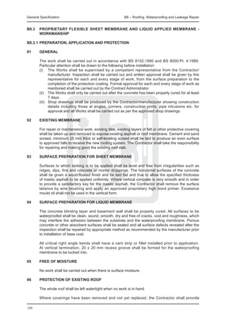 General Specification	                                       B8 – Roofing, Waterproofing and Leakage Repair


B8.3	 PROPRIETARY FLEXIBLE SHEET MEMBRANE AND LIQUID APPLIED MEMBRANE -
      WORKMANSHIP

B8.3.1	PREPARATION, APPLICATION AND PROTECTION

01	     GENERAL

	       The work shall be carried out in accordance with BS 8102:1990 and BS 8000:Pt. 4:1989.
        Particular attention shall be drawn to the following before installation:
	       (i) 	 The Works shall be supervised by a competent representative from the Contractor/
                manufacturer. Inspection shall be carried out and written approval shall be given by this
                representative for each and every stage of work, from the surface preparation to the
                completion of the protection coating. Formal approval for each and every stage of work as
                mentioned shall be carried out by the Contract Administrator.
	       (ii) 	 The Works shall only be carried out after the concrete has been properly cured for at least
                7 days.
	       (iii) 	 Shop drawings shall be produced by the Contractor/manufacturer showing construction
                details including those at angles, corners, construction joints, pipe intrusions etc. for
                approval and all Works shall be carried out as per the approved shop drawings.

02	     EXISTING MEMBRANE

	       For repair or maintenance work, existing tiles, existing layers of felt or other protective covering
        shall be taken up and removed to expose existing asphalt or roof membrane. Cement and sand
        screed, minimum 25 mm thick or self-leveling screed shall be laid to produce an even surface
        to approved falls to receive the new roofing system. The Contractor shall take the responsibility
        for repairing and making good the existing roof slab.

03	     Surface preparation for sheet membrane

	       Surfaces to which tanking is to be applied shall be level and free from irregularities such as
        ridges, dips, fins and concrete or mortar droppings. The horizontal surfaces of the concrete
        shall be given a wood-floated finish and be laid flat and true to allow the specified thickness
        of mastic asphalt to be applied uniformly. Where vertical concrete is very smooth and in order
        to provide a satisfactory key for the mastic asphalt, the Contractor shall remove the surface
        laitance by wire brushing and apply an approved proprietary high bond primer. Excessive
        mould oil shall not be used in the vertical form.

04	     Surface preparation for liquid membrane

	       The concrete blinding layer and basement wall shall be properly cured. All surfaces to be
        waterproofed shall be clean, sound, smooth, dry and free of cracks, void and roughness, which
        may interfere the adhesion between the substrate and the waterproofing membrane. Porous
        concrete or other absorbent surfaces shall be sealed and all surface defects revealed after the
        inspection shall be repaired by appropriate method as recommended by the manufacturer prior
        to installation of base coat.

	       All critical right angle bends shall have a cant strip or fillet installed prior to application.
        At vertical termination, 20 x 20 mm recess groove shall be formed for the waterproofing
        membrane to be tucked into.

05 	    FREE OF MOISTURE

	       No work shall be carried out when there is surface moisture.

06 	    PROTECTION OF EXISTING ROOF

	       The whole roof shall be left watertight when no work is in hand.

	       Where coverings have been removed and not yet replaced, the Contractor shall provide

100
 
