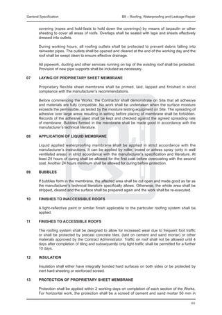 General Specification	                                       B8 – Roofing, Waterproofing and Leakage Repair


        covering (ropes and hold-fasts to hold down the coverings) by means of tarpaulin or other
        sheeting to cover all areas of roofs. Overlaps shall be sealed with tape and sheets effectively
        dressed into outlets.

	       During working hours, all roofing outlets shall be protected to prevent debris falling into
        rainwater pipes. The outlets shall be opened and cleared at the end of the working day and the
        roof shall be swept clean to ensure effective drainage.

	       All pipework, ducting and other services running on top of the existing roof shall be protected.
        Provision of new pipe supports shall be included as necessary.

07	     Laying of proprietary sheet membrane

	       Proprietary flexible sheet membrane shall be primed, laid, lapped and finished in strict
        compliance with the manufacturer’s recommendations.

	       Before commencing the Works, the Contractor shall demonstrate on Site that all adhesive
        and materials are fully compatible. No work shall be undertaken when the surface moisture
        exceeds the permissible, as tested by the moisture testing equipment on Site. The spreading of
        adhesive over large areas resulting in setting before placing of membrane shall be forbidden.
        Records of the adhesive used shall be kept and checked against the agreed spreading rate
        of membrane. Bubbles formed in the membrane shall be made good in accordance with the
        manufacturer’s technical literature.

08	     APPlication of liquid membrane

	       Liquid applied waterproofing membrane shall be applied in strict accordance with the
        manufacturer’s instructions. It can be applied by roller, trowel or airless spray (only in well
        ventilated areas) in strict accordance with the manufacturer’s specification and literature. At
        least 24 hours of curing shall be allowed for the first coat before overcoating with the second
        coat. Another 24 hours minimum shall be allowed for curing before protection.

09	     BUBBLES

	       If bubbles form in the membrane, the affected area shall be cut open and made good as far as
        the manufacturer’s technical literature specifically allows. Otherwise, the whole area shall be
        stripped, cleared and the surface shall be prepared again and the work shall be re-executed.

10	     FINISHES TO INACCESSIBLE ROOFS

	   A light-reflective paint or similar finish applicable to the particular roofing system shall be
    applied.
		
11	 FINISHES TO ACCESSIBLE ROOFS

	       The roofing system shall be designed to allow for increased wear due to frequent foot traffic
        or shall be protected by precast concrete tiles, (laid on cement and sand mortar) or other
        materials approved by the Contract Administrator. Traffic on roof shall not be allowed until 4
        days after completion of tiling and subsequently only light traffic shall be permitted for a further
        10 days.

12	     INSULATION

	       Insulation shall either have integrally bonded hard surfaces on both sides or be protected by
        inert hard sheeting or reinforced screed.

13	     Protection of proprietary sheet membrane

	       Protection shall be applied within 2 working days on completion of each section of the Works.
        For horizontal work, the protection shall be a screed of cement and sand mortar 50 mm in

                                                                                                        101
 