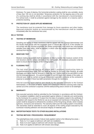 General Specification	                                      B8 – Roofing, Waterproofing and Leakage Repair


        thickness. For ease of placing, this horizontal protection coating shall be very workable, slump
        of less than 100 mm is not permitted. Temporary protection for the lapping area at the end
        of a working day shall be strictly in accordance with the manufacturer’s recommendation.
        For vertical work, it shall be protected against damage by the erection of a masonry wall or
        protective boarding.

14	     Protection of liquid applied membrane

	       The membrane must be protected from damage by future operations and other trades.
        Approved protection boards as recommended by the manufacturer shall be installed
        immediately after the membrane has cured.

B8.3.2	TESTING

01	     Testing of membrane

	       Sampling and testing of sheet membrane shall be agreed with the Contract Administrator and
        the results shall comply with the properties given in Clause B8.1-02 & 03. If the samples do
        not comply with the required properties, the whole consignment, from which the unacceptable
        samples have been taken, shall be rejected, in which case the rejected consignment shall be
        removed from the Site.

02	     MOISTURE TEST

	       Moisture testing equipment shall be available on Site to monitor the moisture content of the
        roof structure and the various elements of the roof system. All necessary precaution shall be
        taken to ensure the full integrity of the roofing system.

03	     FLOODING TEST

	       The test shall include sealing all outlets and if necessary constructing dams to
        compartmentalize large roofs. The roof shall be flooded for 24 hours. After flooding, all outlet
        blockages and dams shall be removed to drain the roof. Debris shall not be permitted to enter
        into the drainage pipework. At a period between 24 and 48 hours from release of the water, an
        infra-red scan shall be carried out by an independent specialist contractor at the contractor’s
        expense to establish if there has been penetration through the membrane.

	       Infra-red scanning report shall be sent directly by the specialist contractor to the Contract
        Administrator. In the event of failure, repairs and subsequent infra-red scanning tests shall be
        carried out at the contractor’s expense until the waterproofing area is shown to be watertight.

04	     WARRANTY

	       Duly executed warranty shall be submitted by the Contractor in accordance with the Contract.
        The completed installation shall be guaranteed against defects of materials and workmanship
        by the Contractor for a period of 10 years from the date of completion stated in the certificate of
        completion with respect to the Works for use as an exposed roof membrane in Hong Kong. The
        system shall be designed to withstand the conditions of the Hong Kong climate, which includes
        typhoons, monsoons and rainstorms. The warranty shall cover the roofing system in its entirety.
        The warranties shall be extended to cover all aspects of the roofing project executed by the
        Contractor including adhesion and structural integrity of materials used.

B8.4	 WATERTIGHTNESS TESTS TO OTHER BUILDING INSTALLATIONS
	
01	   TESTING METHOD / PROCEDURES / REQUIREMENT

	       The watertightness tests consist of eleven tests applied mainly to the following five areas :-
	       (i)	 Tests no.1 to 3 apply to bathroom with bath tub installation;
	       (ii)	 Tests no.4 and 5 apply to bathroom with shower tray installation;
	       (iii)	 Tests no.6 applies to bathroom with shower area design;

102
 