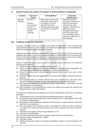 General Specification	                                      B8 – Roofing, Waterproofing and Leakage Repair


07	     Water Testing Following the Repair of Water Seepage to Windows

			 Location	    Area to be 	       Testing Method	                                    Inspection
			                Tested		                                                          Requirements
		 External	  Test No.11 	    Spray water evenly to the	                     Inspect the window
		 Windows		                  three sides of the wall up	                    surround on the internal
				          Window 	        to a height of 150 mm	                         side of the window to
				          surround and	   above the top of the 	                         check for any water
				          junction of 	   window opening and allow	                      seepage. Ensure that no
				          windows and 	   to continue for a period of 	                  water has entered
				          window	         10 min.	                                       throughout the window
				          openings			                                                    from the junction with
							                                                                      the surrounding window
							                                                                      opening, to either side or
							                                                                      sill to opening.

B8.5	 CHEMICAL INJECTION / GROUTING

	       The repair materials shall be of a single or low number of components. The contractor shall
        submit evidence of previous track records, test reports and manufacturers’ recommendations in
        relation to his proposed repair materials for approval.

	       Adequate and proper precaution shall be taken to ensure that carrying out of the entire water
        seepage repair work is under strict procedural steps as recommended by the manufacturer.
        Proper protective clothing and device for eyes protection shall be used and the safety
        procedures as laid down by the Labour Department shall also be followed.

	       Repair of water leakage to external wall by chemical injection shall be in the following
        sequences and manners: -
	       (i)	 Identify the wet patches and potential infiltration areas;
	       (ii)	 Submit a method statement for the sealing infiltration including surface preparation and
               touching/painting finishes for approval prior to commencement of work;
	       (iii)	 Clean the affected areas contaminated by deposits of dirt, dust, lime, salt or other
               contaminants;
	       (iv)	 Flush the affected area with water and/or brush with wire brush prior to chemical injection/
               grouting;
	       (v)	 Drill injection nipples at suitable intervals (say every 300mm max.) along the crack,
               secured and cover the nipples and the crack between the pipes with epoxy putty;
	       (vi)	 Inject approved materials into nipples by injection pump strictly in accordance with the
               manufacturer’s recommendation;
	       (vii)	 Upon completion of grouting/injection, remove the nipples and re-paint the repaired and
               affected areas to match with existing.

	       The approved injection/grouting materials by Contract Administrator shall have the following
        properties: -
	       (i)	 A polyurethane resin or foam/gel chemical waterproofing grout or equivalent.
	       (ii)	 Be capable to react with potable water and/or seawater to form a polyurethane foam to fill-
               up cracks for waterproofing.
	       (iii)	 Be capable to resist weathering, abrasion and chemicals (i.e. organic solvents, mild acids,
               alkali and micro-organisms).
	       (iv)	 The polyurethane resin should be able to penetrate the width of hairline crack/joint
               of smaller than 0.5mm with high-pressure and width of greater than 0.5mm with low-
               pressure.
	       (v)	 It should have an approximate pH value between 3 to 12.
	       (vi)	 It should be non-flammable.
	       (vii)	 The resin should be of light colour transparent liquid and can be painted upon.
	       (viii)	Having a density of approximate 1 kg/litre.
	       (ix)	 Insoluble in water.
	       (x)	 Stable and good for storage in the original resealable container at room temperature for
               one year.

106
 