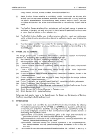 General Specification	                                                                    A1 – Preliminaries


               safety screens, anchors, support brackets, foundations and the like.

	     (ii)	    Metal Scaffold System shall be a scaffolding system constructed, as required, with
               working platform adequately supported and other ancillary members including guardrails,
               toe boards, access ladders, slope catch-fans, safety screens, anchors, support brackets,
               foundation and the like; and all the structural members of the scaffolding system shall be
               metal.

	     (iii)	   The Scaffold System shall provide a suitable and sufficient safe means of access and
               workplace for carrying out work which cannot be conveniently executed from the ground
               or from a floor in a building, or from a ladder, etc..

	     (iv)	    The Scaffold System shall be used for all construction, alteration, repair and maintenance
               works. Unless otherwise specified, other alternative scaffolding may be used for screening
               purposes.

	     (v)	     The Contractor shall be responsible for the design, planning and co-ordination,
               transportation, fabrication, erection, maintenance, alteration and dismantling of the
               Scaffold System.

02	   Codes and standards

	     The design, planning and co-ordination, transportation, fabrication, erection, maintenance,
      alteration and dismantling of the Scaffold System shall comply with:
	     (i)	    the Factories and Industrial Undertakings Ordinance, Cap. 59;
	     (ii)	 the Occupational Safety and Health Ordinance, Cap. 509;
	     (iii)	 Construction Sites (Safety) Regulations, Cap. 59;
	     (iv)	 Code of Practice for Bamboo Scaffolding Safety, issued by the Labour Department
              (CPFBSS);
	     (v)	 Code of Practice for Metal Scaffolding Safety, issued by the Labour Department
              (CPFMSS);
	     (vi)	 Guidance Notes on Safety at Work (Falsework - Prevention of Collapse), issued by the
              Labour Department;
	     (vii)	 Guidance Notes on Classification and Use of Safety Belts and their Anchorage Systems,
              issued by the Labour Department;
	     (viii)	 Code of Practice for the Structural Use of Steel 2005, issued by the Buildings Authority;
	     (ix)	 Code of Practice on Wind Effects in Hong Kong 2004;
	     (x)	 British Standard 5973 - Code of Practice for Access and Working Scaffolds and Special
              Scaffold Structure in Steel;
	     (xi)	 British Standard 5975 - Code of Practice for Falsework; and
	     (xii)	 British Standard 1139 - Metal Scaffolding.

	     Reference shall also be made to the Guidelines on the Design and Construction of Bamboo
      Scaffolds, issued by the Buildings Department.

03	   Submissions

	     (i)	     The Contractor shall submit for the consent of the Contract Administrator the following
               information in accordance with the CPFBSS and CPFMSS and Guidelines on the Design
               and Construction of Bamboo Scaffolds, issued by the Buildings Department, taking into
               account site and project conditions 10 days prior to commencing the erection, alteration or
               dismantling of the Scaffold System:
		             (a)	the material specifications, test certificates, place of the origin, and instructions and
                    procedures supplied by the manufacturers of the Metal Scaffold System;
		             (b)	the intended or current use of the Scaffold System and a method statement for the
                    erection, alteration or dismantling of the same;
		             (c)	 the names, “substantial training” and “practical experience” of the “competent person”,
                    the “trained workmen” and the “professional engineer” as referred to in CPFBSS and
                    CPFMSS.
	     (ii)	    The consent of the Contract Administrator shall not relieve the Contractor of any duty or

10
 