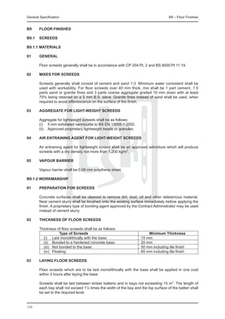 General Specification	                                                               B9 – Floor Finishes


B9	     FLOOR FINISHES

B9.1	 SCREEDS

B9.1.1 Materials

01	general

	       Floor screeds generally shall be in accordance with CP 204:Pt. 2 and BS 8000:Pt 11.19.

02	     Mixes for screeds

	       Screeds generally shall consist of cement and sand 1:3. Minimum water consistent shall be
        used with workability. For floor screeds over 40 mm thick, mix shall be 1 part cement, 1.5
        parts sand or granite fines and 3 parts coarse aggregate graded 10 mm down with at least
        75% being retained on a 5 mm B.S. sieve. Granite fines instead of sand shall be used, when
        required to avoid efflorescence on the surface of the finish.

03	     Aggregate for light-weight screeds

	       Aggregate for lightweight screeds shall be as follows:
	       (i) 	 5 mm exfoliated vermiculite to BS EN 13055-1:2002.
	       (ii) 	 Approved proprietary lightweight beads or granules.

04	     Air entraining agent for light-weight screeds

	       Air entraining agent for lightweight screed shall be an approved admixture which will produce
        screeds with a dry density not more than 1,200 kg/m3.

05	     Vapour barrier

	       Vapour barrier shall be 0.08 mm polythene sheet.

B9.1.2 Workmanship

01	     Preparation for screeds

	       Concrete surfaces shall be cleaned to remove dirt, dust, oil and other deleterious material.
        Neat cement slurry shall be brushed onto the existing surface immediately before applying the
        finish. A proprietary type of bonding agent approved by the Contract Administrator may be used
        instead of cement slurry.

02	     Thickness of floor screeds

	 Thickness of floor screeds shall be as follows:
			
  	            Type of Screeds	                                          Minimum Thickness
		 (i)		 Laid monolithically with the base:	                         15 mm
		 (ii)	 Bonded to a hardened concrete base:	                        20 mm
		 (iii) 	 Not bonded to the base:	                                  50 mm including tile finish
		 (iv) 	 Floating:	                                                 65 mm including tile finish

03	     Laying floor screeds

	       Floor screeds which are to be laid monolithically with the base shall be applied in one coat
        within 3 hours after laying the base.

	       Screeds shall be laid between timber battens and in bays not exceeding 15 m2. The length of
        each bay shall not exceed 1½ times the width of the bay and the top surface of the batten shall
        be set to the required level.


110
 