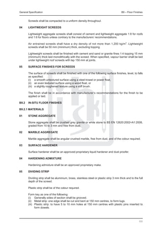 General Specification	                                                                    B9 – Floor Finishes


	       Screeds shall be compacted to a uniform density throughout.

04	     Lightweight screeds

	       Lightweight aggregate screeds shall consist of cement and lightweight aggregate 1:8 for roofs
        and 1:6 for floors unless contrary to the manufacturers’ recommendations.

	       Air entrained screeds shall have a dry density of not more than 1,200 kg/m3. Lightweight
        screeds shall be 50 mm (minimum) thick, excluding topping.

	       Lightweight screeds shall be finished with cement and sand or granite fines 1:4 topping 15 mm
        (minimum) thick laid monolithically with the screed. When specified, vapour barrier shall be laid
        under lightweight roof screeds with lap 150 mm at joints.

05	     Surface finishes for screeds

	       The surface of screeds shall be finished with one of the following surface finishes, level, to falls
        as specified:
	       (i) 	 a smooth untextured surface using a steel trowel or power float,
	       (ii) 	 an even textured surface using a wood float, or
	       (iii) 	 a slightly roughened texture using a stiff brush.

	       The finish shall be in accordance with manufacturer’s recommendations for the finish to be
        applied or laid.

B9.2	 IN-SITU FLOOR FINISHES

B9.2.1 Materials

01	     Stone aggregate

	       Stone aggregate shall be crushed grey granite or white stone to BS EN 12620:2002+A1:2008,
        graded from 10 to 3 mm and free from dust.

02	     Marble aggregate

	       Marble aggregate shall be angular crushed marble, free from dust, and of the colour required.

03	     Surface hardener

	       Surface hardener shall be an approved proprietary liquid hardener and dust proofer.

04	     Hardening admixture

	       Hardening admixture shall be an approved proprietary make.

05	     Dividing strip

	       Dividing strip shall be aluminium, brass, stainless steel or plastic strip 3 mm thick and to the full
        depth of the screed.

	       Plastic strip shall be of the colour required.

	       Form key as one of the following:
	       (i) 	 Generally sides of section shall be grooved.
	       (ii) 	 Metal strip: one edge shall be cut and bent at 150 mm centres, to form lugs.
	       (iii)	 Plastic strip: to have 5 to 10 mm holes at 150 mm centres with plastic pins inserted to
               form dowels.




                                                                                                         111
 