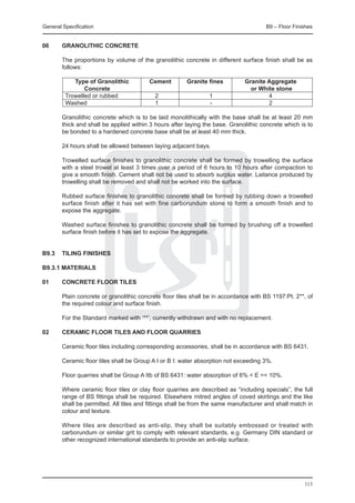 General Specification	                                                                 B9 – Floor Finishes


06	     Granolithic concrete

	       The proportions by volume of the granolithic concrete in different surface finish shall be as
        follows:

			 Type of Granolithic	
  	                      Cement	 Granite fines	                                Granite Aggregate	
				 Concrete			                                                                 or White stone
	   Trowelled or rubbed	  2	             1	                                            4
	   Washed		              1	             -	                                            2

	       Granolithic concrete which is to be laid monolithically with the base shall be at least 20 mm
        thick and shall be applied within 3 hours after laying the base. Granolithic concrete which is to
        be bonded to a hardened concrete base shall be at least 40 mm thick.

	       24 hours shall be allowed between laying adjacent bays.

	       Trowelled surface finishes to granolithic concrete shall be formed by trowelling the surface
        with a steel trowel at least 3 times over a period of 6 hours to 10 hours after compaction to
        give a smooth finish. Cement shall not be used to absorb surplus water. Laitance produced by
        trowelling shall be removed and shall not be worked into the surface.

	       Rubbed surface finishes to granolithic concrete shall be formed by rubbing down a trowelled
        surface finish after it has set with fine carborundum stone to form a smooth finish and to
        expose the aggregate.

	       Washed surface finishes to granolithic concrete shall be formed by brushing off a trowelled
        surface finish before it has set to expose the aggregate.


B9.3	 TILING FINISHES

B9.3.1 MATERIALS

01	     Concrete floor tiles

	       Plain concrete or granolithic concrete floor tiles shall be in accordance with BS 1197:Pt. 2**, of
        the required colour and surface finish.

	       For the Standard marked with ‘**’, currently withdrawn and with no replacement.

02	     Ceramic floor tiles and floor quarries

	       Ceramic floor tiles including corresponding accessories, shall be in accordance with BS 6431.

	       Ceramic floor tiles shall be Group A I or B I: water absorption not exceeding 3%.

	       Floor quarries shall be Group A IIb of BS 6431: water absorption of 6% < E =< 10%.

	       Where ceramic floor tiles or clay floor quarries are described as “including specials”, the full
        range of BS fittings shall be required. Elsewhere mitred angles of coved skirtings and the like
        shall be permitted. All tiles and fittings shall be from the same manufacturer and shall match in
        colour and texture.

	       Where tiles are described as anti-slip, they shall be suitably embossed or treated with
        carborundum or similar grit to comply with relevant standards, e.g. Germany DIN standard or
        other recognized international standards to provide an anti-slip surface.




                                                                                                      113
 