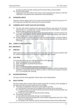 General Specification	                                                                  B9 – Floor Finishes


		       (g) 	Grout up joints and clean surplus grout from face of tiles as work proceeds.
	 (iii)	 Using thin bed method:
		       If approved, floor tiles shall be fixed using a bed of proprietary tile adhesive to BS EN
         12004:2007 in accordance with manufacturer’s recommendations.

02	     Expansion joints

	       Expansion shall be allowed with a 75 mm space around perimeter and 25 mm joints per 9 m2
        cut through joints and filled with cold bitumen or approved sealant.

03	     THERMOPLASTIC FLOOR TILES (PVC OR OTHERS)

	       (i)	   The floor tiles shall be adhered with appropriate adhesive approved by the Contract
               Administrator to a screeded floor surface, cleaned and free from defects. Excessive
               adhesive shall be cleaned from tile surface.
	       (ii)	 7 days shall be allowed for the tiles to bond, and during such time, the finish shall be free
               from traffic. At completion, the floor shall be cleaned, waxed and polished, with a layer of
               heavy building paper on top as mechanical suffer.
	       (iii)	 Accessories such as skirting and nosing shall be 2.5mm thick colour, and finish shall be
               approved by the Contract Administrator. Unless otherwise specified, the skirting shall be
               75mm high.

B9.4	 CARPET FLOOR COVERINGS

B9.4.1 Materials

01	     SAMPLES

	       Before placing orders, a representative sample of each type of carpet, minimum size 600 x 600
        mm, shall be submitted for approval. Delivered carpet shall match samples.

02	     Pile yarn

	       The composition of the pile yarn shall be fibres of one of the followings:
	       (i) 	 Wool or wool blended with up to 20% nylon.
	       (ii)	 Nylon with antistatic properties for general use.
	       (iii) 	 Polypropylene.
	       (iv) 	 Blend of fibres with antistatic properties for general use.
	       (v) 	 Blend of fibres formulated shall provide full antistatic properties to meet the requirements
                specified by International Business Machine (I.B.M.) or International Computer Company
                (I.C.L.) for computer floor coverings.

03	     Backing materials

	       The warp and weft, where applicable, shall be cotton, jute or polypropylene.

04	     Back coating

	 The back coating where required shall be evenly spread with no build-up at the selvedges of
  the carpet and which gives fray-resistant finish to cut edges.
	 (i) 	 The quality and application of the back coating shall be such that:
		       (a) 	Its penetration shall assist tuft anchorage without wicking into the surface pile.
		       (b)	 The finish carpet can be seamed without gumming the needle and sewing thread, due
              to softening of the compound.
		       (c) 	Folding the carpet shall not cause permanent creasing.
	 (ii) 	 The backing coating shall:
		       (a) 	Not deteriorate substantially with age or low temperature.
		       (b)	 Not become sticky with temperatures and humidities experienced when laid in Hong
              Kong, or in transit thereto.
		       (c) 	Be capable of spot cleaning using dry cleaning solvents without serious deterioration.

                                                                                                       115
 