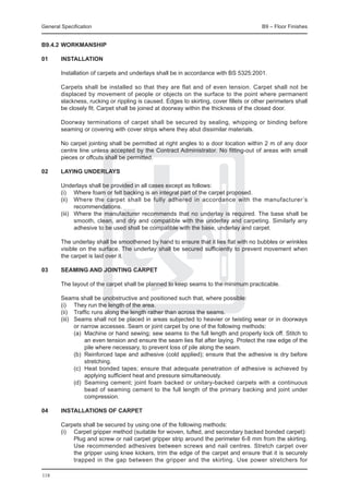 General Specification	                                                                   B9 – Floor Finishes


B9.4.2	Workmanship

01	     Installation

	       Installation of carpets and underlays shall be in accordance with BS 5325:2001.

	       Carpets shall be installed so that they are flat and of even tension. Carpet shall not be
        displaced by movement of people or objects on the surface to the point where permanent
        slackness, rucking or rippling is caused. Edges to skirting, cover fillets or other perimeters shall
        be closely fit. Carpet shall be joined at doorway within the thickness of the closed door.

	       Doorway terminations of carpet shall be secured by sealing, whipping or binding before
        seaming or covering with cover strips where they abut dissimilar materials.

	       No carpet jointing shall be permitted at right angles to a door location within 2 m of any door
        centre line unless accepted by the Contract Administrator. No fitting-out of areas with small
        pieces or offcuts shall be permitted.

02	     Laying underlays

	       Underlays shall be provided in all cases except as follows:
	       (i) 	 Where foam or felt backing is an integral part of the carpet proposed.
	       (ii)	 Where the carpet shall be fully adhered in accordance with the manufacturer’s
                recommendations.
	       (iii) 	 Where the manufacturer recommends that no underlay is required. The base shall be
                smooth, clean, and dry and compatible with the underlay and carpeting. Similarly any
                adhesive to be used shall be compatible with the base, underlay and carpet.

	       The underlay shall be smoothened by hand to ensure that it lies flat with no bubbles or wrinkles
        visible on the surface. The underlay shall be secured sufficiently to prevent movement when
        the carpet is laid over it.

03	     Seaming and jointing carpet

	       The layout of the carpet shall be planned to keep seams to the minimum practicable.

	 Seams shall be unobstructive and positioned such that, where possible:
	 (i) 	 They run the length of the area.
	 (ii) 	 Traffic runs along the length rather than across the seams.
	 (iii) 	 Seams shall not be placed in areas subjected to heavier or twisting wear or in doorways
          or narrow accesses. Seam or joint carpet by one of the following methods:
		        (a)	 Machine or hand sewing; sew seams to the full length and properly lock off. Stitch to
               an even tension and ensure the seam lies flat after laying. Protect the raw edge of the
               pile where necessary, to prevent loss of pile along the seam.
		        (b)	 Reinforced tape and adhesive (cold applied); ensure that the adhesive is dry before
               stretching.
		        (c) 	Heat bonded tapes; ensure that adequate penetration of adhesive is achieved by
               applying sufficient heat and pressure simultaneously.
		        (d)	 Seaming cement; joint foam backed or unitary-backed carpets with a continuous
               bead of seaming cement to the full length of the primary backing and joint under
               compression.

04	     Installations of carpet

	 Carpets shall be secured by using one of the following methods:
	 (i) 	 Carpet gripper method (suitable for woven, tufted, and secondary backed bonded carpet):
		      Plug and screw or nail carpet gripper strip around the perimeter 6-8 mm from the skirting.
        Use recommended adhesives between screws and nail centres. Stretch carpet over
        the gripper using knee kickers, trim the edge of the carpet and ensure that it is securely
        trapped in the gap between the gripper and the skirting. Use power stretchers for

118
 