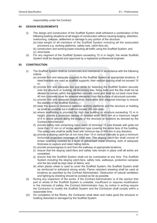 General Specification	                                                                      A1 – Preliminaries


               responsibility under the Contract.

04	   Design requirements

	     (i)	     The design and construction of the Scaffold System shall withstand a combination of the
               following loading situations at all stages of construction without causing bulging, distortion,
               overturning, collapse, settlement or damage to any portion of the structure:
		             (a)	total weight of all members of the Scaffold System including all the associated
                    provisions e.g. working platforms, safety nets, catch-fans etc;
		             (b)	construction and working loads including all traffic using the Scaffold System; and
		             (c)	 wind loads.
	 (ii)	        For any segment of the Scaffold System exceeding 15 m in height, the whole Scaffold
               System shall be designed and approved by a registered professional engineer.

05	   Construction

	     (i) 	    The Scaffold System shall be constructed and maintained in accordance with the following
               criteria:
		             (a)	provide firm and adequate supports to the Scaffold System at appropriate locations. If
                    steel brackets are used as scaffold supports, their vertical spacing shall not exceed 15
                    m;
		             (b)	provide firm and adequate ties and struts for fastening the Scaffold System securely
                    onto the structure or building. All temporary ties, fixing bolts and the like shall not be
                    allowed to remain within the specified concrete cover and shall be cut back more than
                    40 mm (concrete cover for external elements) from the surface of structural concrete;
		             (c)	 provide firm and adequate longitudinal, transverse and diagonal bracings to ensure
                    the stability of the Scaffold System;
		             (d)	keep the space or clearance between working platforms and the structure or building
                    as small as possible but it shall not exceed 300 mm wide;
		             (e)	where scaffolding is provided for high rise building or structure exceeding 15 m in
                    height, provide a protective canopy of nominal width 3600 mm at a maximum height
                    of 6 m above ground along the edges of the structure at locations as directed by the
                    Contract Administrator;
		             (f)	 provide safety nets comprising nylon mesh of minimum 15 core threads with grids not
                    more than 12 mm or of similar approved type covering the entire face of the building.
                    The safety nets shall be tautly fixed with minimum lap of 450 mm in any direction;
		             (g)	provide a sloping catch-fan at not more than 15 m vertical intervals to give a minimum
                    horizontal projection coverage of 1500 mm. The sloping catch-fan shall consist of
                    timber boarding covered by a layer of galvanised metal sheeting, both of adequate
                    thickness to capture and retain falling debris;
		             (h)	provide access/egress to and from the walkway at appropriate locations;
		             (i)	 ensure that the sloping catch-fans and safety nets remain in place until all works are
                    completed;
		             (j)	 ensure that the Scaffold System shall not be overloaded at any time. The Scaffold
                    System including the sloping catch-fans, safety nets, walkways, protective canopies
                    and the like shall be kept clear of debris; and
		             (k)	 when plastic sheet is used to cover the Scaffold System, the Scaffold System shall
                    be reinforced to withstand strong winds. Flame retardant sheeting shall be used at
                    locations as specified by the Contract Administrator. Obstruction of natural ventilation
                    and lighting by sheeting should be avoided as far as possible.
	     (ii)	    During any inspection of the works, if the Contract Administrator is of the opinion that
               part or whole of the Scaffold System is unstable, insufficient or requires modification
               in the interests of safety, the Contract Administrator may, by notice in writing require
               the Contractor to modify the Scaffold System and the Contractor shall comply within a
               reasonable time.
	     (iii)	   On completion of the Works, the Contractor shall clean and make good the structure or
               building disturbed or damaged by the Scaffold System.




                                                                                                           11
 