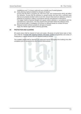 General Specification	                                                              B9 – Floor Finishes


          installations over 7 m long or wide and use a double row of carpet grippers.
	 (ii) 	 Fully adhering method (suitable for all types of carpet):
		        Ensure that the floor is properly dry, free from dust, and contaminants which will affect
          the adhesion. Ensure that the adhesive is spread evenly and that only a sufficient area
          that can be properly bonded is laid at one time. Ensure that maximum adhesive contact is
          obtained by brushing or rolling in accordance with the manufacturer’s instructions.
		        Cut edges shall be seamed straight and square before adhesion in accordance with the
          manufacturer’s instructions. Trim the carpet to the perimeter before the adhesive dries.
		        Do not permit traffic or installation of furniture on adhered areas for at least 24 hours.
	 (iii) 	 Release bonded method (suitable for all types of carpet):
		        Apply the release agent before adhering generally.

05	     Protection and cleaning

	       All carpet areas shall be cleared of tools and waste. All pieces of partly loose warp or face
        yarn shall be removed with napping scissors. All lumps, surface irregularities and areas of
        inadequate or uneven tension that are apparent shall be rectified.

	       The installed carpet shall be cleaned in an approved manner throughout the building once after
        completion prior to acceptance by the Contract Administrator.




                                                                                                   119
 