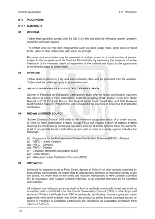 General Specification	                                                                    B10 – Woodwork


B10	    WOODWORK

B10.1	 MATERIALS

01	     GENERAL
	
	       Timber shall generally comply with BS EN 942:1996 and shall be of mature growth, properly
        seasoned and sawn square.
	
	       The timber shall be free from irregularities such as wood wasp holes, large loose or dead
        knots, splits or other defects that will reduce its strength.

	       Pin holes and worm holes may be permitted in a slight extent in a small number of pieces,
        subject to the acceptance of the Contract Administrator, by examining the presence of active
        infestation of the materials, extent of impairment of the material and impact to the appearance
        of the finished faces of joinery work.

02	     Storage

	       Timber shall be stored in a dry and well ventilated place and be protected from the weather.
        Timber shall be stacked properly to prevent distortion.

03	     Source in progress to creditable Certification

	       Source in Progress to Creditable Certification shall refer to forest certification systems
        that assist to achieve FSC certification. Systems including WWF Global Forest and Trade
        Network (GFTN) Producer Groups, the Tropical Forest Trust, Smart Step, and SGS Malaysia
        (Certification Support Programme) are considered as sources in progress to creditable
        certification.

04	     Known licensed Source

	       “Known Licensed Source” shall refer to the minimum acceptable status of a timber source.
        It refers to forest certification system (except FSC) that include a chain of custody system
        covering the timber being purchased (be aware that not all forest systems have this element).
        A list of acceptable forest certification system with a chain of custody system includes the
        followings:

	       (i)	     Programme for the Endorsement of Forest Certification Schemes (PEFC) – General
	       (ii)	    PEFC – United Kingdom
	       (iii)	   PEFC – Germany
	       (iv)	    PEFC – Sweden
	       (v)	     Canadian Standards Association (CSA)
	       (vi)	    Cerflor (Brazil)
	       (vii)	   Malaysian Timber Certification Council (MTCC)

05	     Softwood

	       Softwood for carpentry shall be Pine, Cedar, Spruce or China fir or other species approved by
        the Contract Administrator. All timber shall be appropriately stamped or marked to identify origin
        and grade. All timber shall be kiln dried and vacuum impregnated to New Zealand Standard
        H3, or equivalent, with Copper Chrome Arsenate, or as directed otherwise by the Contract
        Administrator.

	       All softwood and softwood products shall be from a verifiable sustainable forest and shall be
        accredited with a certificate from the Forest Stewardship Council (FSC) or other Approved
        Authority. While a certificate from FSC is preferable, certificates, invoice copies and other
        paperwork from other systems that shows the product is either Known Licensed Source or
        Source in Progress to Creditable Certification are considered as acceptable certificates from
        Approved Authority.

122
 