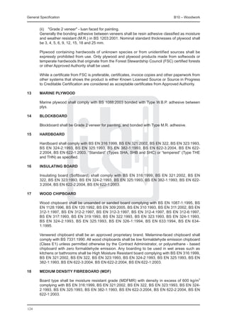 General Specification	                                                                   B10 – Woodwork


	       (ii) 	 "Grade 2 veneer" - luan faced for painting.
	       Generally the bonding adhesive between veneers shall be resin adhesive classified as moisture
        and weather resistant (M.R.) in BS 1203:2001. Nominal standard thicknesses of plywood shall
        be 3, 4, 5, 6, 9, 12, 15, 18 and 25 mm.

	       Plywood containing hardwoods of unknown species or from unidentified sources shall be
        expressly prohibited from use. Only plywood and plywood products made from softwoods or
        temperate hardwoods that originate from the Forest Stewardship Council (FSC) certified forests
        or other Approved Authority shall be used.

	       While a certificate from FSC is preferable, certificates, invoice copies and other paperwork from
        other systems that shows the product is either Known Licensed Source or Source in Progress
        to Creditable Certification are considered as acceptable certificates from Approved Authority.

13	     Marine plywood

	       Marine plywood shall comply with BS 1088:2003 bonded with Type W.B.P. adhesive between
        plys.

14	     Blockboard

	       Blockboard shall be Grade 2 veneer for painting, and bonded with Type M.R. adhesive.

15	     Hardboard

	       Hardboard shall comply with BS EN 316:1999, BS EN 321:2002, BS EN 322, BS EN 323:1993,
        BS EN 324-2:1993, BS EN 325:1993, BS EN 382-1:1993, BS EN 622-3:2004, BS EN 622-
        2:2004, BS EN 622-1:2003. “Standard” (Types SHA, SHB and SHC) or “tempered” (Type THE
        and THN) as specified.

16	     Insulating board

	       Insulating board (Softboard) shall comply with BS EN 316:1999, BS EN 321:2002, BS EN
        322, BS EN 323:1993, BS EN 324-2:1993, BS EN 325:1993, BS EN 382-1:1993, BS EN 622-
        3:2004, BS EN 622-2:2004, BS EN 622-1:2003.

17	     Wood chipboard

	       Wood chipboard shall be unsanded or sanded board complying with BS EN 1087-1:1995, BS
        EN 1128:1996, BS EN 120:1992, BS EN 309:2005, BS EN 310:1993, BS EN 311:2002, BS EN
        312-1:1997, BS EN 312-2:1997, BS EN 312-3:1997, BS EN 312-4:1997, BS EN 312-6:1997,
        BS EN 317:1993, BS EN 319:1993, BS EN 322:1993, BS EN 323:1993, BS EN 324-1:1993,
        BS EN 324-2:1993, BS EN 325:1993, BS EN 326-1:1994, BS EN 633:1994, BS EN 634-
        1:1995.

	       Veneered chipboard shall be an approved proprietary brand. Melamine-faced chipboard shall
        comply with BS 7331:1990. All wood chipboards shall be low formaldehyde emission chipboard
        (Class E1) unless permitted otherwise by the Contract Administrator, or polyurethane - based
        chipboard with zero formaldehyde emission. Any boarding to be used in wet areas such as
        kitchens or bathrooms shall be High Moisture Resistant board complying with BS EN 316:1999,
        BS EN 321:2002, BS EN 322, BS EN 323:1993, BS EN 324-2:1993, BS EN 325:1993, BS EN
        382-1:1993, BS EN 622-3:2004, BS EN 622-2:2004, BS EN 622-1:2003.

18	     Medium Density Fibreboard (MDF)

	       Board type shall be moisture resistant grade (MDFMR) with density in excess of 600 kg/m3
        complying with BS EN 316:1999, BS EN 321:2002, BS EN 322, BS EN 323:1993, BS EN 324-
        2:1993, BS EN 325:1993, BS EN 382-1:1993, BS EN 622-3:2004, BS EN 622-2:2004, BS EN
        622-1:2003.


124
 