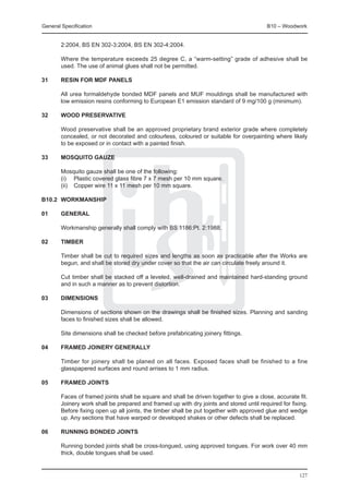 General Specification	                                                                   B10 – Woodwork


        2:2004, BS EN 302-3:2004, BS EN 302-4:2004.

	       Where the temperature exceeds 25 degree C, a “warm-setting” grade of adhesive shall be
        used. The use of animal glues shall not be permitted.

31	     Resin for MDF panels

	       All urea formaldehyde bonded MDF panels and MUF mouldings shall be manufactured with
        low emission resins conforming to European E1 emission standard of 9 mg/100 g (minimum).

32	     Wood preservative

	       Wood preservative shall be an approved proprietary brand exterior grade where completely
        concealed, or not decorated and colourless, coloured or suitable for overpainting where likely
        to be exposed or in contact with a painted finish.

33	     Mosquito gauze

	       Mosquito gauze shall be one of the following:
	       (i) 	 Plastic covered glass fibre 7 x 7 mesh per 10 mm square.
	       (ii) 	 Copper wire 11 x 11 mesh per 10 mm square.

B10.2	 WORKMANSHIP

01	     General

	       Workmanship generally shall comply with BS 1186:Pt. 2:1988.

02	     Timber

	       Timber shall be cut to required sizes and lengths as soon as practicable after the Works are
        begun, and shall be stored dry under cover so that the air can circulate freely around it.

	       Cut timber shall be stacked off a leveled, well-drained and maintained hard-standing ground
        and in such a manner as to prevent distortion.

03	     Dimensions

	       Dimensions of sections shown on the drawings shall be finished sizes. Planning and sanding
        faces to finished sizes shall be allowed.

	       Site dimensions shall be checked before prefabricating joinery fittings.

04	     Framed joinery generally

	       Timber for joinery shall be planed on all faces. Exposed faces shall be finished to a fine
        glasspapered surfaces and round arrises to 1 mm radius.

05	     Framed joints

	       Faces of framed joints shall be square and shall be driven together to give a close, accurate fit.
        Joinery work shall be prepared and framed up with dry joints and stored until required for fixing.
        Before fixing open up all joints, the timber shall be put together with approved glue and wedge
        up. Any sections that have warped or developed shakes or other defects shall be replaced.

06	     Running bonded joints

	       Running bonded joints shall be cross-tongued, using approved tongues. For work over 40 mm
        thick, double tongues shall be used.


                                                                                                      127
 