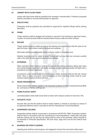 General Specification	                                                                    B10 – Woodwork


07	Joinery with clear finish

	       Joinery with clear finish shall be protected from damage or discolouration. Protection proposals
        shall be submitted to Contract Administrator for approval.

08	     Prototypes

	       Prototypes shall be prepared and submitted for approval for repetitive fittings before starting
        fabrication.

09	     Fixing

	       Timber sections shall be plugged and screwed or secured to the backing by approved means.
        Location of buried services shall be checked before fixing to walls and other surfaces.

10	     Nailing

	       Timber sections shall be nailed securely to the backing and it shall ensure that the nails do not
        split the timber. Split timbers shall be removed and replaced.

	       Nail heads shall be punched below timber surfaces visible in completed work.

	       Weather boarding shall be nailed to wood framing with not less than two corrosion proofed
        nails in the width of each board at each framing member.

11	     Screwing

	       When specified, timber sections shall be screwed to the backing including drilling pilot holes
        and countersinking heads flush with timber surfaces. Screws shall be inserted full depth with a
        screwdriver and not be hammered.

	       Countersink screw heads 5 mm (minimum) below timber surfaces shall be left with natural
        finish. Glue in colour and grain matched pellets cut from matching timber shall be used.
        Surface shall be finished off flush with face.

12	     Wood preservative

	       Wood preservative shall be applied to all unexposed surfaces of timber including framing fillets
        etc. and backs of frames, skirtings etc.

13	     Fixing plastic sheet

	       Laminated plastic sheet shall not be fixed to timber with moisture content of more than 16%.

14	     Acoustic tiles

	       Acoustic tiles and the like shall be fixed to timber battens or directly to sub-base by means of
        an approved adhesive used in accordance with the manufacturer’s recommendations.

15	     Suspended ceilings

	       Suspended ceilings shall be constructed in accordance with BS EN 13964. Proprietary systems
        shall be fixed in accordance with the manufacturer’s recommendations. Ceiling tiles and grids
        shall be properly set out and that all cutting shall be done at the perimeter unless required to
        be otherwise in Particular Specification. All cover strips, edge trims and the like shall be fixed
        properly.

16	     Boarded or strip flooring

	       Heading joints shall be cross-tongued, and staggered not less than two board widths apart.

128
 