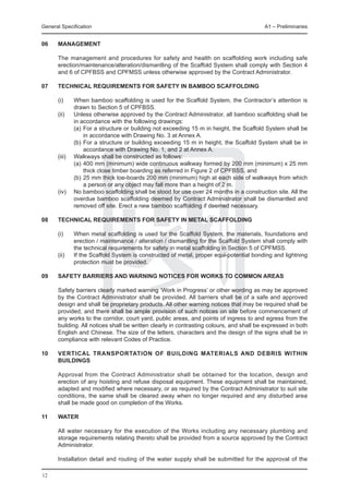 General Specification	                                                                   A1 – Preliminaries


06	   Management

	     The management and procedures for safety and health on scaffolding work including safe
      erection/maintenance/alteration/dismantling of the Scaffold System shall comply with Section 4
      and 6 of CPFBSS and CPFMSS unless otherwise approved by the Contract Administrator.

07	   Technical requirements for safety in bamboo scaffolding

	     (i)	    When bamboo scaffolding is used for the Scaffold System, the Contractor’s attention is
              drawn to Section 5 of CPFBSS.
	     (ii)	   Unless otherwise approved by the Contract Administrator, all bamboo scaffolding shall be
              in accordance with the following drawings:
		            (a)	For a structure or building not exceeding 15 m in height, the Scaffold System shall be
                  in accordance with Drawing No. 3 at Annex A.
		            (b)	For a structure or building exceeding 15 m in height, the Scaffold System shall be in
                  accordance with Drawing No. 1, and 2 at Annex A.
	 (iii)	      Walkways shall be constructed as follows:
		            (a)	400 mm (minimum) wide continuous walkway formed by 200 mm (minimum) x 25 mm
                  thick close timber boarding as referred in Figure 2 of CPFBSS, and
		            (b)	25 mm thick toe-boards 200 mm (minimum) high at each side of walkways from which
                  a person or any object may fall more than a height of 2 m.
	     (iv)	   No bamboo scaffolding shall be stood for use over 24 months in a construction site. All the
              overdue bamboo scaffolding deemed by Contract Administrator shall be dismantled and
              removed off site. Erect a new bamboo scaffolding if deemed necessary.

08	   Technical requirements for safety in metal scaffolding

	     (i)	    When metal scaffolding is used for the Scaffold System, the materials, foundations and
              erection / maintenance / alteration / dismantling for the Scaffold System shall comply with
              the technical requirements for safety in metal scaffolding in Section 5 of CPFMSS.
	     (ii)	   If the Scaffold System is constructed of metal, proper equi-potential bonding and lightning
              protection must be provided.

09	   SAFETY BARRIERS AND WARNING NOTICES FOR WORKS TO COMMON AREAS

	     Safety barriers clearly marked warning ‘Work in Progress’ or other wording as may be approved
      by the Contract Administrator shall be provided. All barriers shall be of a safe and approved
      design and shall be proprietary products. All other warning notices that may be required shall be
      provided, and there shall be ample provision of such notices on site before commencement of
      any works to the corridor, court yard, public areas, and points of ingress to and egress from the
      building. All notices shall be written clearly in contrasting colours, and shall be expressed in both
      English and Chinese. The size of the letters, characters and the design of the signs shall be in
      compliance with relevant Codes of Practice.

10	   VERTICAL TRANSPORTATION OF BUILDING MATERIALS AND DEBRIS WITHIN
      BUILDINGS

	     Approval from the Contract Administrator shall be obtained for the location, design and
      erection of any hoisting and refuse disposal equipment. These equipment shall be maintained,
      adapted and modified where necessary, or as required by the Contract Administrator to suit site
      conditions, the same shall be cleared away when no longer required and any disturbed area
      shall be made good on completion of the Works.

11	   WATER

	     All water necessary for the execution of the Works including any necessary plumbing and
      storage requirements relating thereto shall be provided from a source approved by the Contract
      Administrator.

	     Installation detail and routing of the water supply shall be submitted for the approval of the

12
 